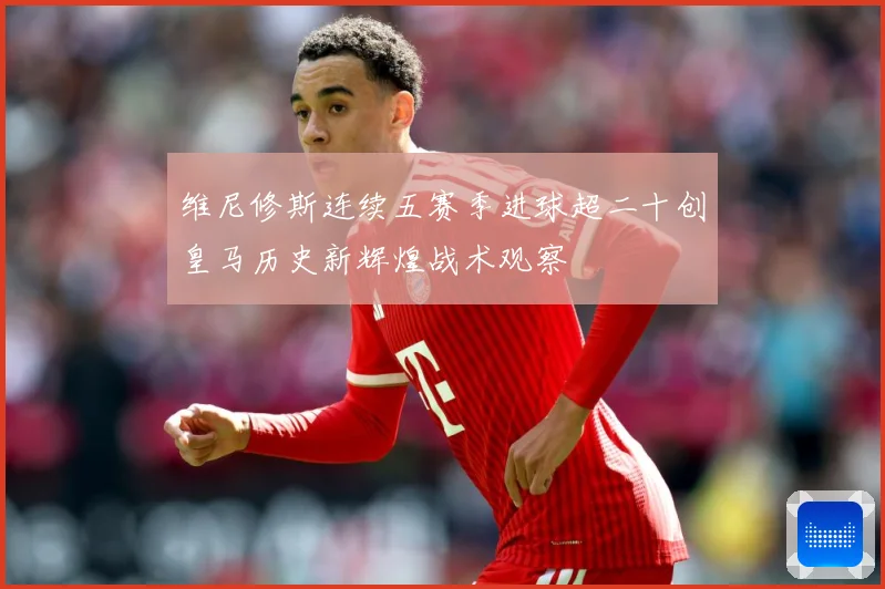 维尼修斯连续五赛季进球超二十创皇马历史新辉煌战术观察