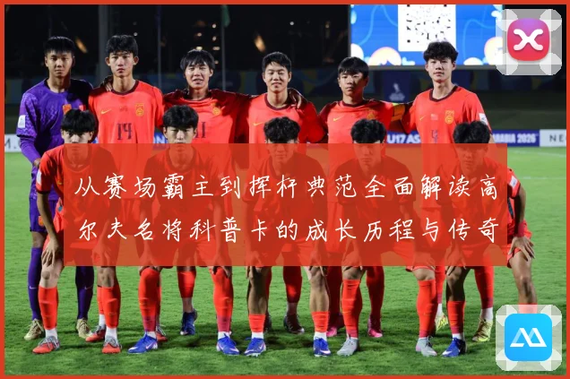 从赛场霸主到挥杆典范全面解读高尔夫名将科普卡的成长历程与传奇成就解析