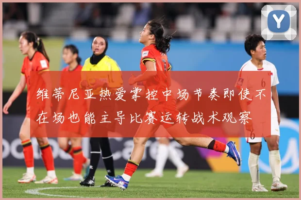 维蒂尼亚热爱掌控中场节奏即使不在场也能主导比赛运转战术观察