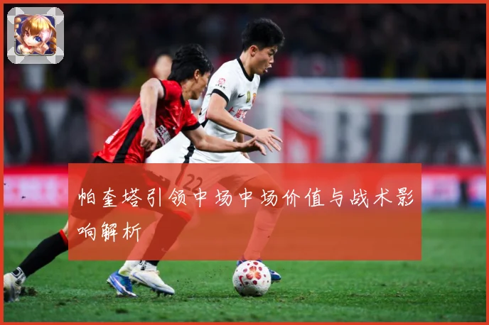 帕奎塔引领中场中场价值与战术影响解析