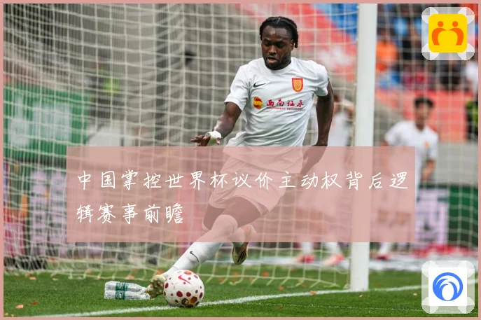中国掌控世界杯议价主动权背后逻辑赛事前瞻