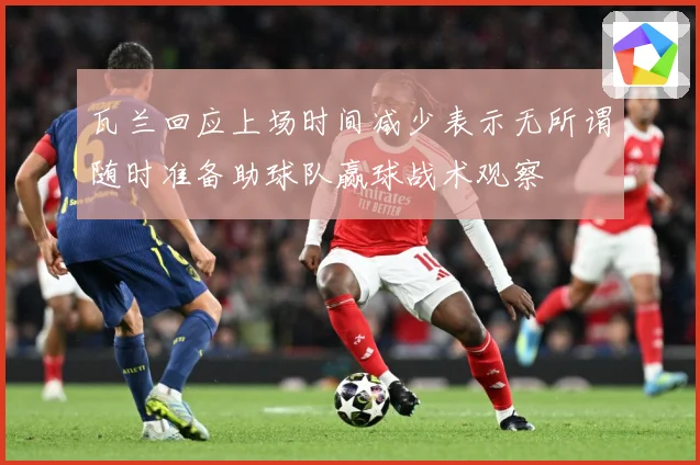 瓦兰回应上场时间减少表示无所谓随时准备助球队赢球战术观察