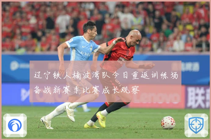 辽宁铁人楠波湾队今日重返训练场备战新赛季比赛成长观察