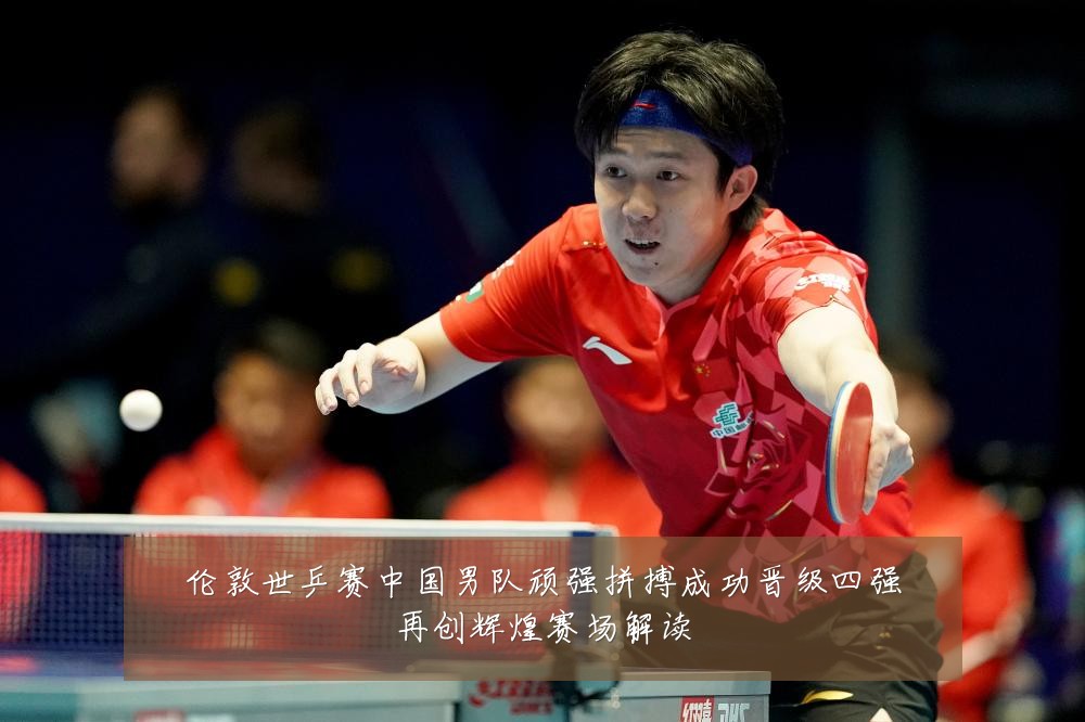 伦敦世乒赛中国男队顽强拼搏成功晋级四强再创辉煌赛场解读