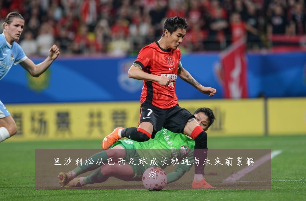 里沙利松从巴西足球成长轨迹与未来前景解析